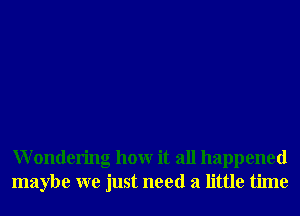 Wondering hour it all happened
maybe we just need a little time