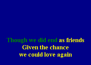 Though we did end as friends
Given the chance
we could love again