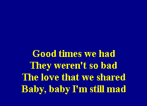 Good times we had
They weren't so bad

The love that we shared
Baby, baby I'm still mad