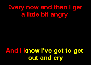 Every now and then I get
a little bit angry

And I know I've got to get
out and cry