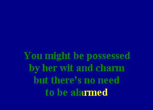 You might he possessed
by her wit and charm
but there's no need
to be alarmed