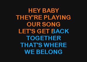 HEY BABY
THEY'RE PLAYING
OUR SONG

LET'S GET BACK
TOG ETHER
THAT'S WHERE
WE BELONG