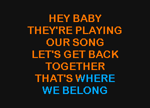 HEY BABY
THEY'RE PLAYING
OUR SONG

LET'S GET BACK
TOG ETHER
THAT'S WHERE
WE BELONG