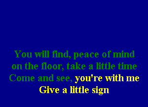 You will fmd, peace of mind
on the iloor, take a little time
Come and see, you're With me
Give a little sign