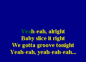 Yeah-eah, alright
Baby slice it right
W e gotta groove tonight
Yeah-eah, yeah-eah-eah...