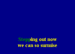 Stepping out now
we can so surmise