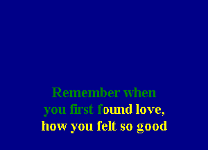 Remember when
you first fomld love,
how you felt so good