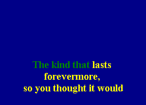 The kind that lasts
forevermore,
so you thought it would