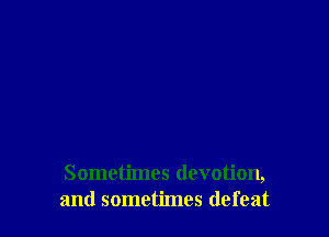 Sometimes devotion,
and sometimes defeat