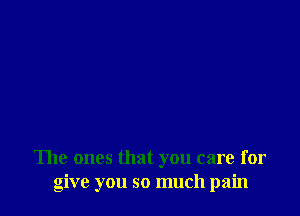 The ones that you care for
give you so much pain