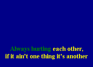 Always hurting each other,
if it ain't one thing it's another