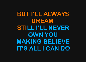 BUT I'LL ALWAYS
DREAM
STILL I'LL NEVER

OWN YOU
MAKING BELIEVE
IT'S ALL I CAN DO