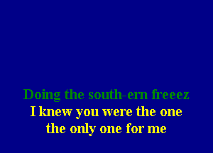 Doing the south-em freeez
I knewr you were the one
the only one for me