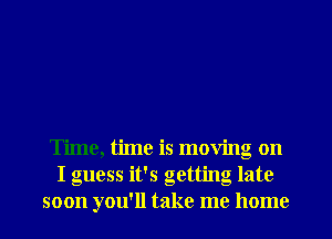 Time, time is moving on
I guess it's getting late

soon you'll take me home I