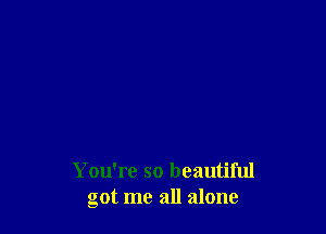 You're so beautiful
got me all alone