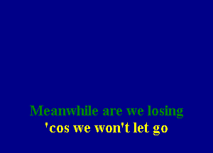 Meanwhile are we losing
'cos we won't let go