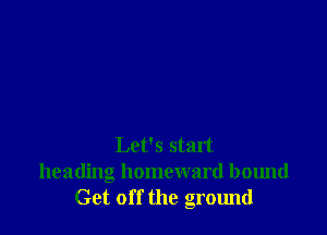 Let's start
heading homeward bound
Get off the ground