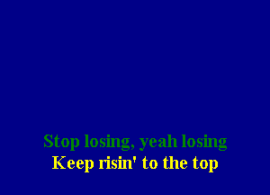 Stop losing, yeah losing
Keep risin' to the top