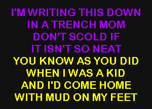 YOU KNOW AS YOU DID
WHEN I WAS A KID
AND I'D COME HOME
WITH MUD ON MY FEET