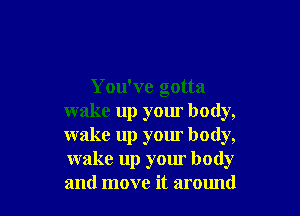 You've gotta

wake up your body,
wake up your body,
wake up your body
and move it around