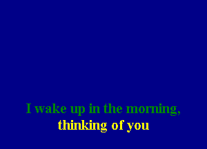 I wake up in the morning,
thinking of you