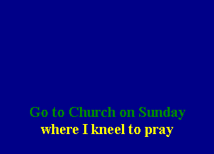 Go to Church on Sunday
where I kneel to pray