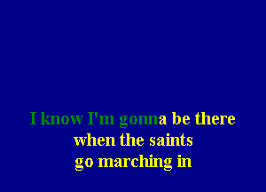I know I'm gonna be there
when the saints
go marching in