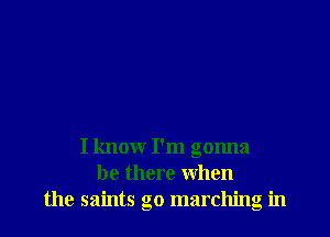 I know I'm gonna
be there when
the saints go marching in