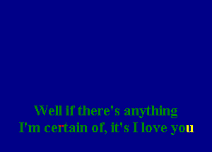 Well if there's anything
I'm certain of, it's I love you