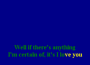 Well if there's anything
I'm certain of, it's I love you