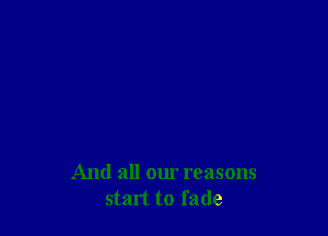 And all our reasons
start to fade