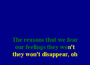The reasons that we fear
our feelings they won't
they won't disappear, oh
