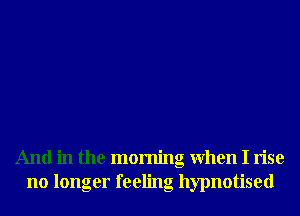 And in the morning When I rise
no longer feeling hypnotised