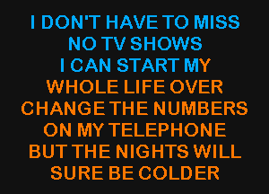 I DON'T HAVE TO MISS
N0 TV SHOWS
I CAN START MY
WHOLE LIFE OVER
CHANGETHE NUMBERS
ON MY TELEPHONE
BUT THE NIGHTS WILL
SURE BE COLDER