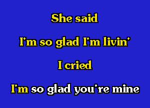 She said

I'm so glad I'm livin'

I cried

I'm so glad you're mine