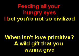 Feeding all your
hungry eyes
I bet you're not so civilized

When isn't love primitive?
A wild gift that you
wanna give