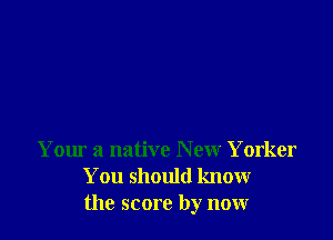 Your a native New Yorker
You should know
the score by now