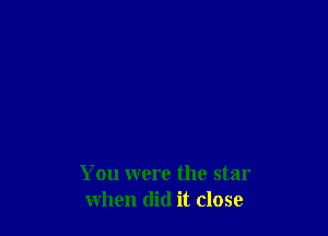 You were the star
when did it close