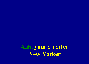 Aah, your a native
New Yorker