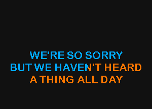 WE'RE SO SORRY
BUTWE HAVEN'T HEARD
ATHING ALL DAY