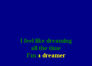 I feel like dreaming
all the time
I'm a dreamer