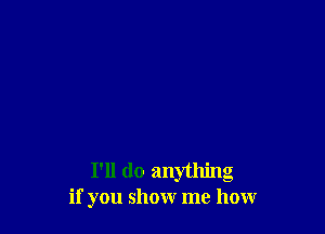 I'll do anything
if you show me how