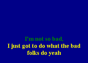 I'm not so bad,
I just got to do what the bad
folks do yeah