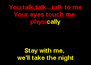 You talk,talk...talk to me
Your eyes touch me
- physically

Stay with me,
we'll take the night