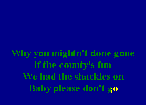 Why you mightn't done gone
if the county's fun
W e had the shackles on
Baby please don't go