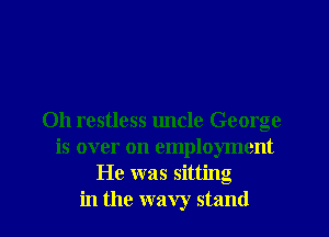 Oh restless uncle George
is over on employment
He was sitting
in the wavy stand