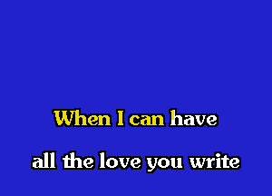 When I can have

all the love you write