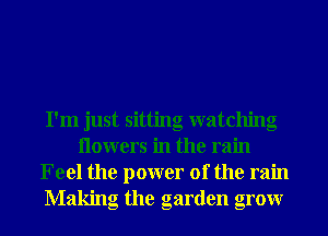 I'm just sitting watching
Ilowers in the rain
Feel the power of the rain
Making the garden grow