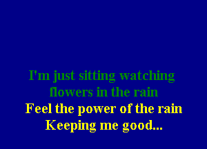 I'm just sitting watching
Ilowers in the rain
Feel the power of the rain
Keeping me good...