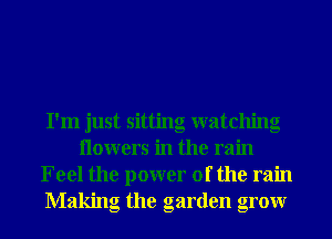 I'm just sitting watching
Ilowers in the rain
Feel the power of the rain
Making the garden grow